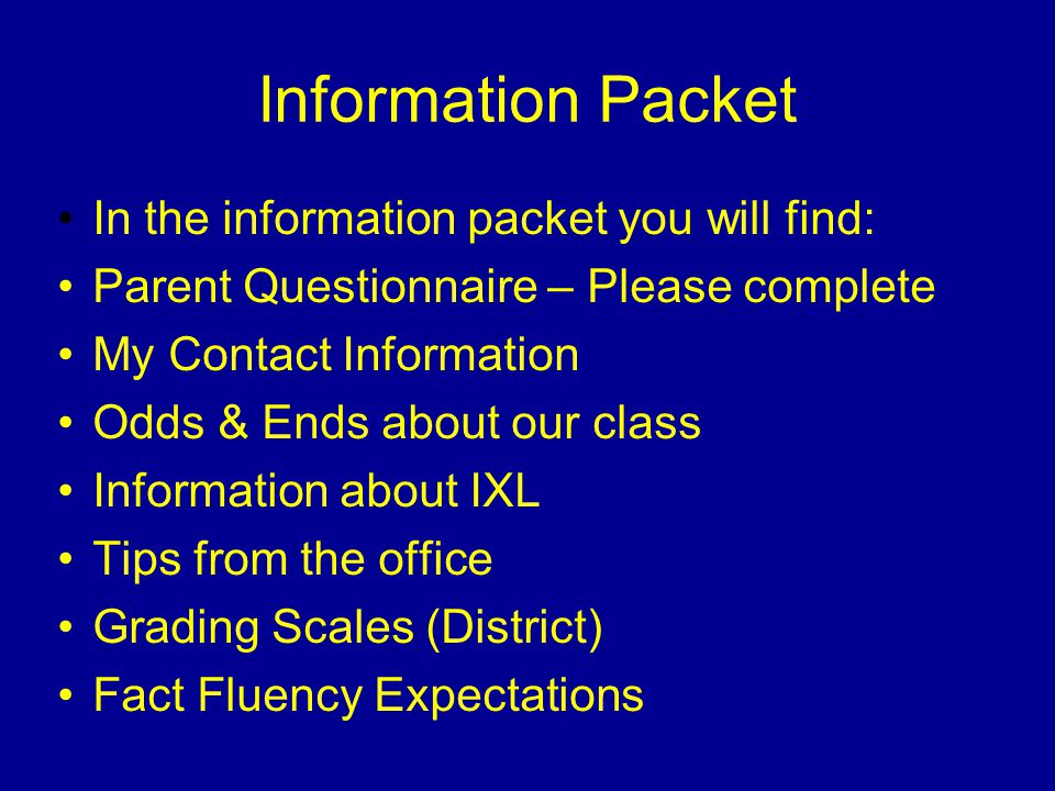 Information Packet In the information packet you will find: Parent Questionnaire – Please complete My Contact Information Odds & Ends about our class Information about IXL Tips from the office Grading Scales (District) Fact Fluency Expectations