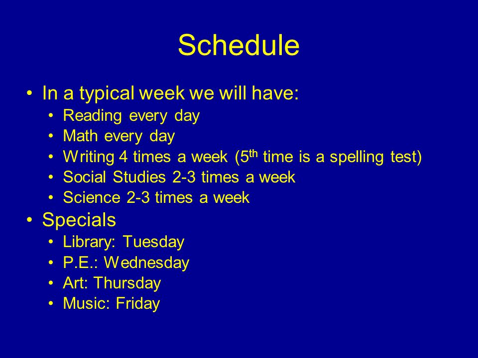 Schedule In a typical week we will have: Reading every day Math every day Writing 4 times a week (5 th time is a spelling test) Social Studies 2-3 times a week Science 2-3 times a week Specials Library: Tuesday P.E.: Wednesday Art: Thursday Music: Friday