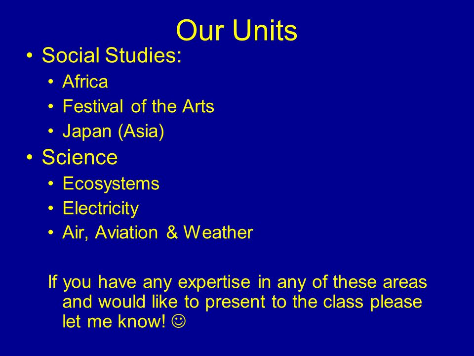 Our Units Social Studies: Africa Festival of the Arts Japan (Asia) Science Ecosystems Electricity Air, Aviation & Weather If you have any expertise in any of these areas and would like to present to the class please let me know!