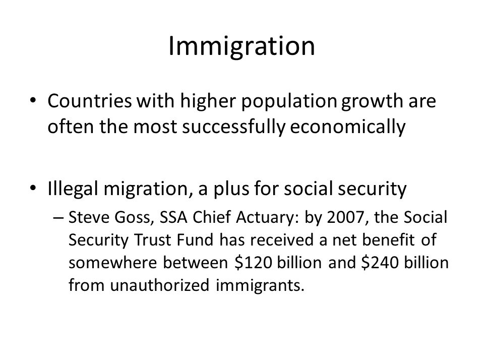 Immigration Countries with higher population growth are often the most successfully economically Illegal migration, a plus for social security – Steve Goss, SSA Chief Actuary: by 2007, the Social Security Trust Fund has received a net benefit of somewhere between $120 billion and $240 billion from unauthorized immigrants.