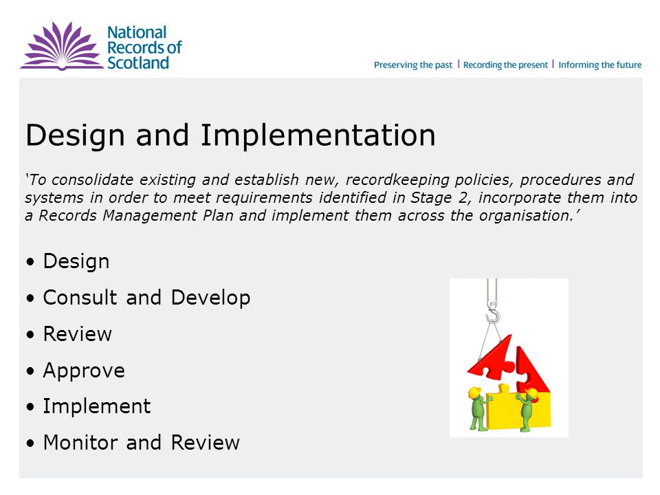Design and Implementation ‘To consolidate existing and establish new, recordkeeping policies, procedures and systems in order to meet requirements identified in Stage 2, incorporate them into a Records Management Plan and implement them across the organisation.’ Design Consult and Develop Review Approve Implement Monitor and Review