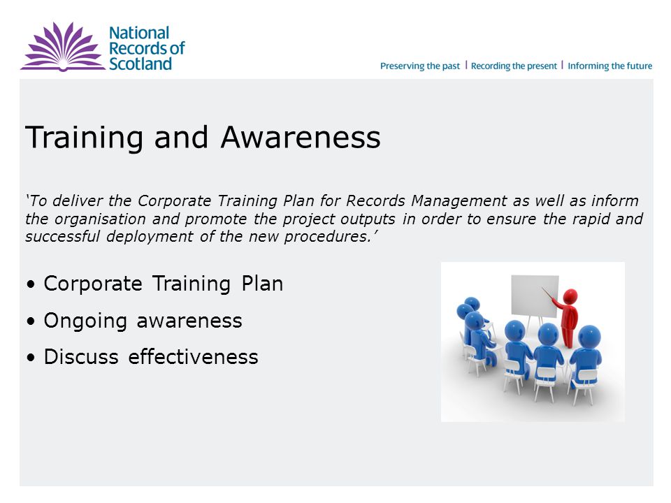 Training and Awareness ‘To deliver the Corporate Training Plan for Records Management as well as inform the organisation and promote the project outputs in order to ensure the rapid and successful deployment of the new procedures.’ Corporate Training Plan Ongoing awareness Discuss effectiveness