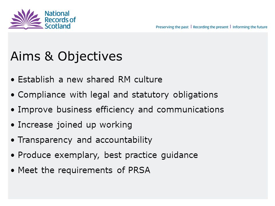 Aims & Objectives Establish a new shared RM culture Compliance with legal and statutory obligations Improve business efficiency and communications Increase joined up working Transparency and accountability Produce exemplary, best practice guidance Meet the requirements of PRSA