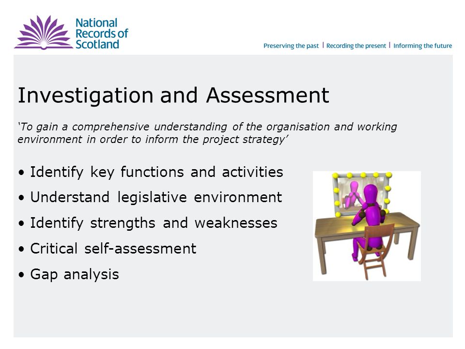 Investigation and Assessment ‘To gain a comprehensive understanding of the organisation and working environment in order to inform the project strategy’ Identify key functions and activities Understand legislative environment Identify strengths and weaknesses Critical self-assessment Gap analysis