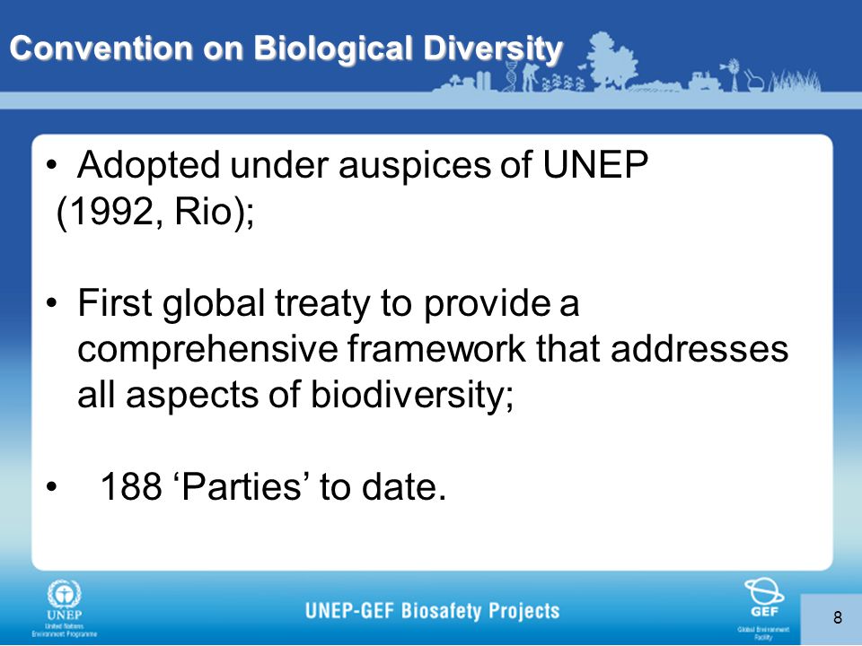 8 Convention on Biological Diversity Adopted under auspices of UNEP (1992, Rio); First global treaty to provide a comprehensive framework that addresses all aspects of biodiversity; 188 ‘Parties’ to date.