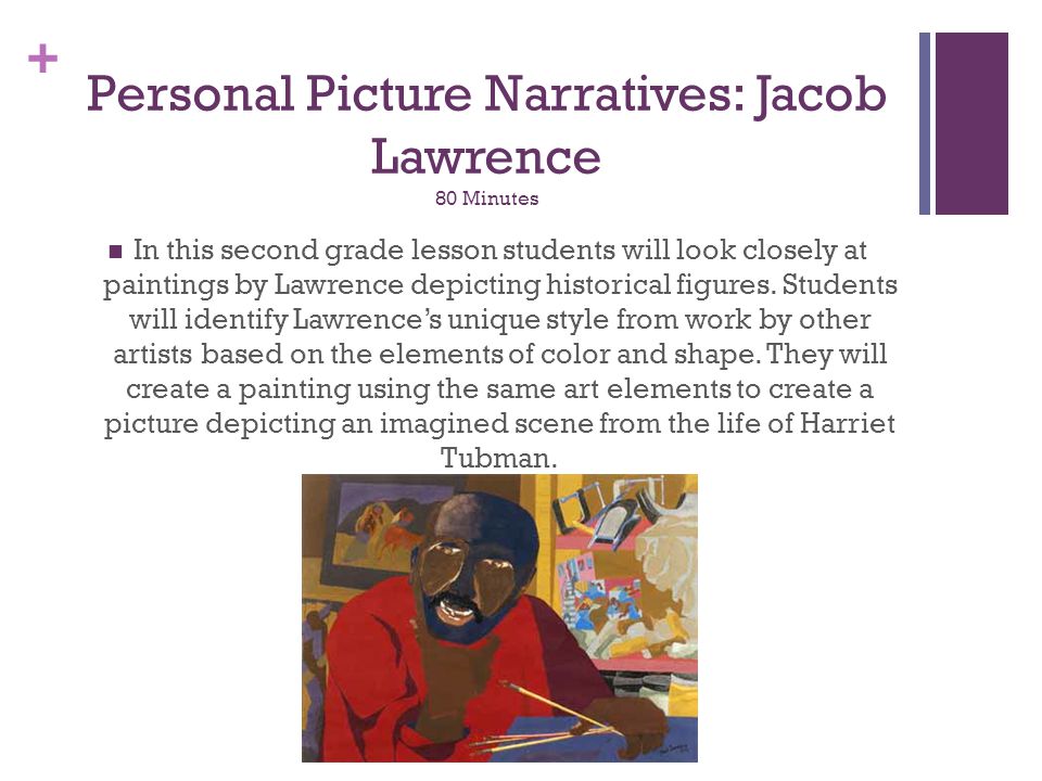 + Personal Picture Narratives: Jacob Lawrence 80 Minutes In this second grade lesson students will look closely at paintings by Lawrence depicting historical figures.