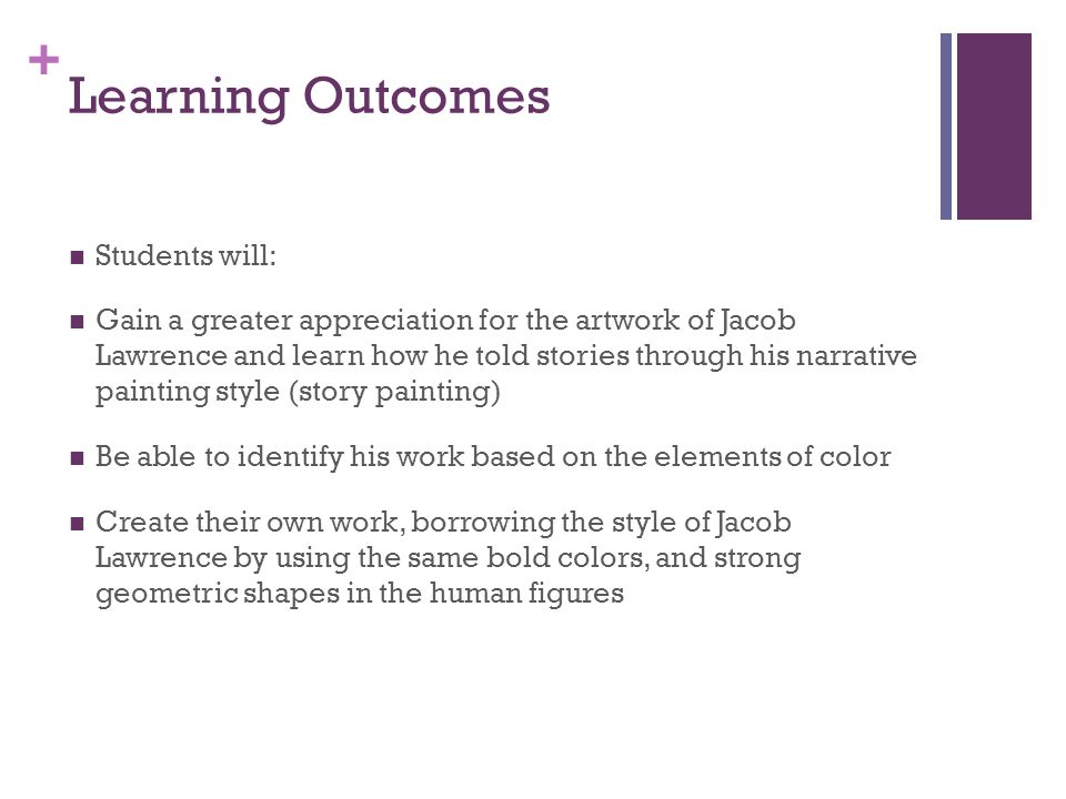 + Learning Outcomes Students will: Gain a greater appreciation for the artwork of Jacob Lawrence and learn how he told stories through his narrative painting style (story painting) Be able to identify his work based on the elements of color Create their own work, borrowing the style of Jacob Lawrence by using the same bold colors, and strong geometric shapes in the human figures