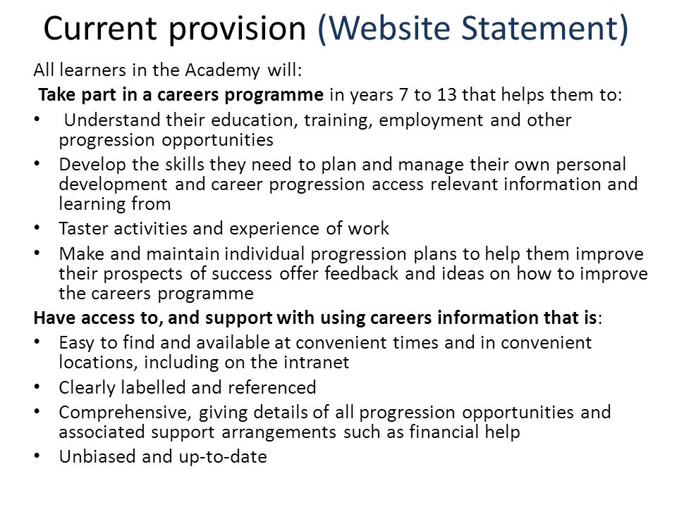 Current provision (Website Statement) All learners in the Academy will: Take part in a careers programme in years 7 to 13 that helps them to: Understand their education, training, employment and other progression opportunities Develop the skills they need to plan and manage their own personal development and career progression access relevant information and learning from Taster activities and experience of work Make and maintain individual progression plans to help them improve their prospects of success offer feedback and ideas on how to improve the careers programme Have access to, and support with using careers information that is: Easy to find and available at convenient times and in convenient locations, including on the intranet Clearly labelled and referenced Comprehensive, giving details of all progression opportunities and associated support arrangements such as financial help Unbiased and up-to-date
