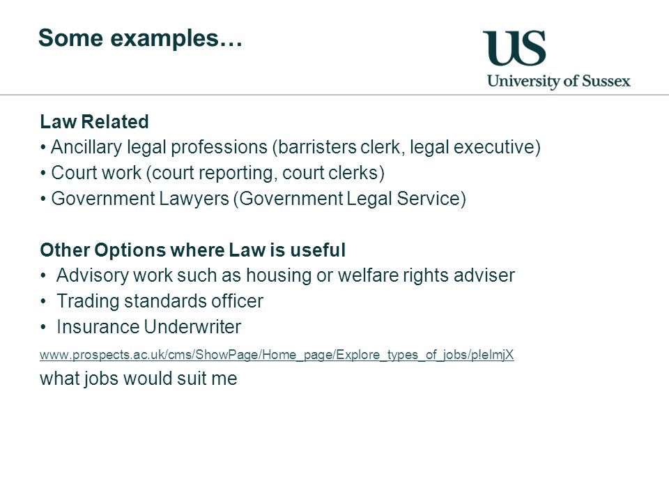 Some examples… Law Related Ancillary legal professions (barristers clerk, legal executive) Court work (court reporting, court clerks) Government Lawyers (Government Legal Service) Other Options where Law is useful Advisory work such as housing or welfare rights adviser Trading standards officer Insurance Underwriter   what jobs would suit me
