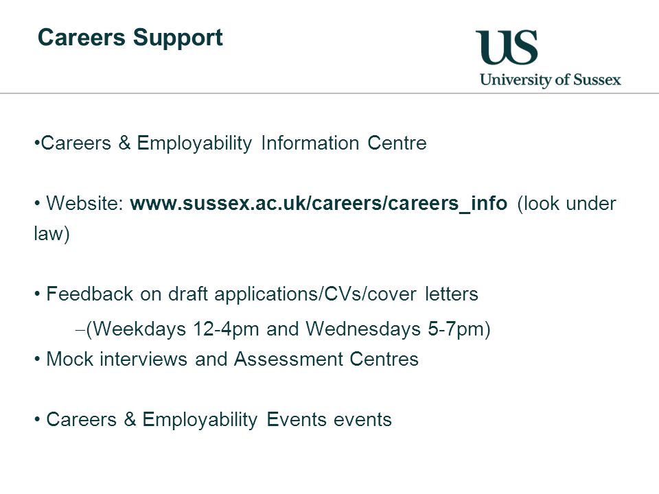 Careers Support Careers & Employability Information Centre Website:   (look under law) Feedback on draft applications/CVs/cover letters  (Weekdays 12-4pm and Wednesdays 5-7pm) Mock interviews and Assessment Centres Careers & Employability Events events
