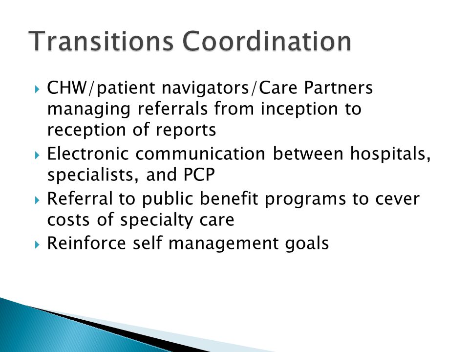  CHW/patient navigators/Care Partners managing referrals from inception to reception of reports  Electronic communication between hospitals, specialists, and PCP  Referral to public benefit programs to cever costs of specialty care  Reinforce self management goals