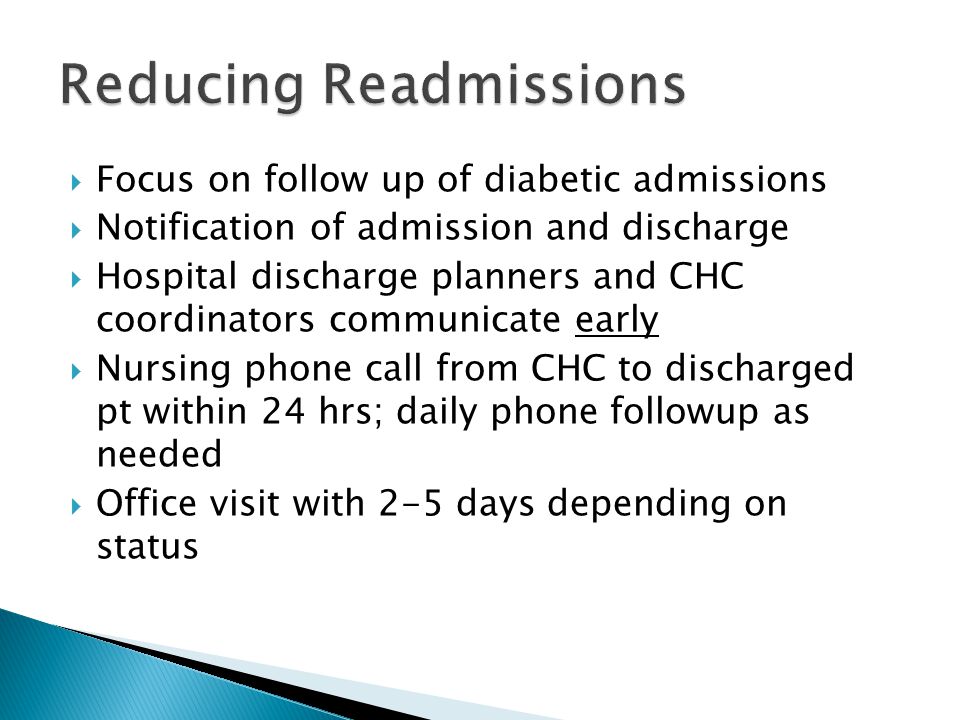  Focus on follow up of diabetic admissions  Notification of admission and discharge  Hospital discharge planners and CHC coordinators communicate early  Nursing phone call from CHC to discharged pt within 24 hrs; daily phone followup as needed  Office visit with 2-5 days depending on status