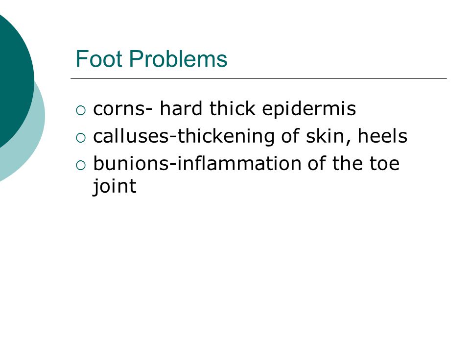 Foot Problems  corns- hard thick epidermis  calluses-thickening of skin, heels  bunions-inflammation of the toe joint