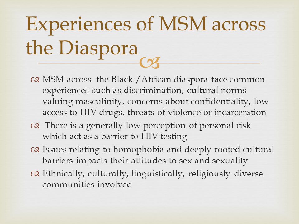   MSM across the Black /African diaspora face common experiences such as discrimination, cultural norms valuing masculinity, concerns about conﬁdentiality, low access to HIV drugs, threats of violence or incarceration  There is a generally low perception of personal risk which act as a barrier to HIV testing  Issues relating to homophobia and deeply rooted cultural barriers impacts their attitudes to sex and sexuality  Ethnically, culturally, linguistically, religiously diverse communities involved Experiences of MSM across the Diaspora