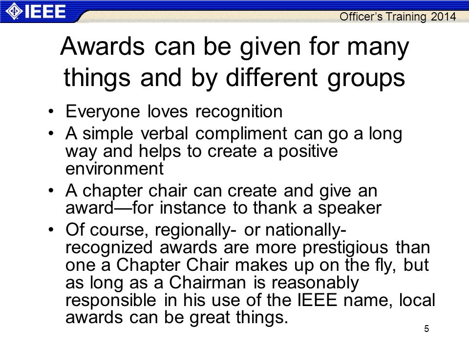 Officer’s Training Awards can be given for many things and by different groups Everyone loves recognition A simple verbal compliment can go a long way and helps to create a positive environment A chapter chair can create and give an award—for instance to thank a speaker Of course, regionally- or nationally- recognized awards are more prestigious than one a Chapter Chair makes up on the fly, but as long as a Chairman is reasonably responsible in his use of the IEEE name, local awards can be great things.