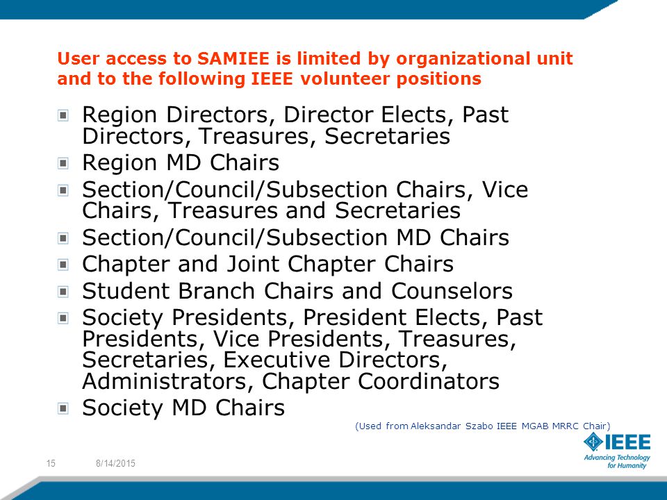 User access to SAMIEE is limited by organizational unit and to the following IEEE volunteer positions Region Directors, Director Elects, Past Directors, Treasures, Secretaries Region MD Chairs Section/Council/Subsection Chairs, Vice Chairs, Treasures and Secretaries Section/Council/Subsection MD Chairs Chapter and Joint Chapter Chairs Student Branch Chairs and Counselors Society Presidents, President Elects, Past Presidents, Vice Presidents, Treasures, Secretaries, Executive Directors, Administrators, Chapter Coordinators Society MD Chairs (Used from Aleksandar Szabo IEEE MGAB MRRC Chair) 8/14/201515