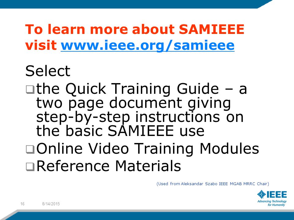 To learn more about SAMIEEE visit   Select  the Quick Training Guide – a two page document giving step-by-step instructions on the basic SAMIEEE use  Online Video Training Modules  Reference Materials (Used from Aleksandar Szabo IEEE MGAB MRRC Chair) 8/14/201516