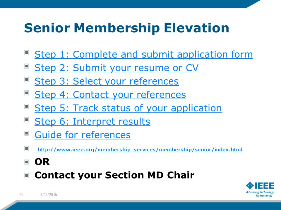 Senior Membership Elevation Step 1: Complete and submit application form Step 2: Submit your resume or CV Step 3: Select your references Step 4: Contact your references Step 5: Track status of your application Step 6: Interpret results Guide for references   OR Contact your Section MD Chair 8/14/201520