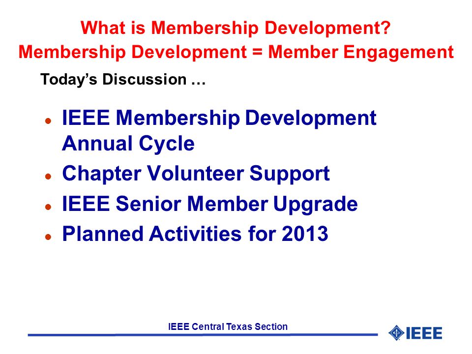 IEEE Central Texas Section l IEEE Membership Development Annual Cycle l Chapter Volunteer Support l IEEE Senior Member Upgrade l Planned Activities for 2013 Today’s Discussion … What is Membership Development.