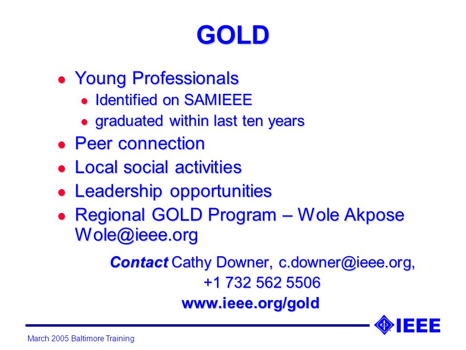 March 2005 Baltimore Training GOLD l Young Professionals l Identified on SAMIEEE l graduated within last ten years l Peer connection l Local social activities l Leadership opportunities l Regional GOLD Program – Wole Akpose Contact Cathy Downer,