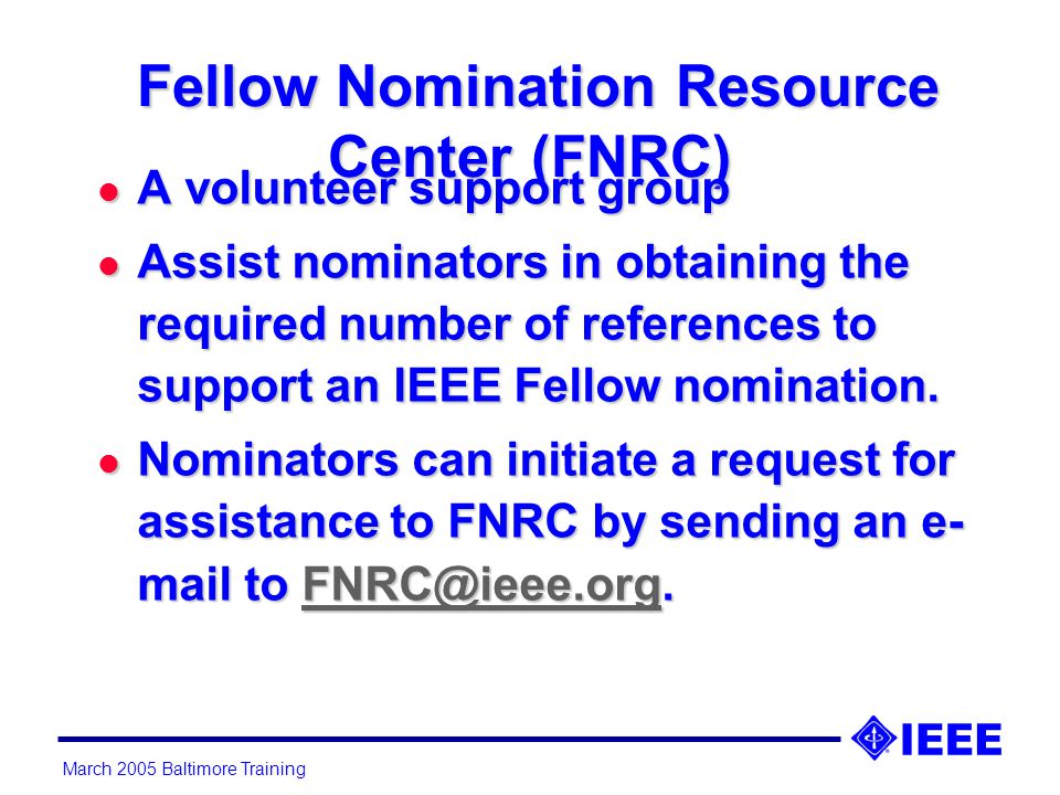 March 2005 Baltimore Training Fellow Nomination Resource Center (FNRC) Fellow Nomination Resource Center (FNRC) l A volunteer support group l Assist nominators in obtaining the required number of references to support an IEEE Fellow nomination.