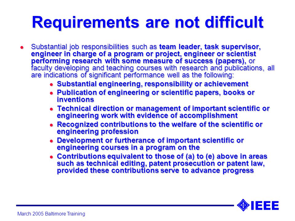 Requirements are not difficult l Substantial job responsibilities such as team leader, task supervisor, engineer in charge of a program or project, engineer or scientist performing research with some measure of success (papers), or faculty developing and teaching courses with research and publications, all are indications of significant performance well as the following: l Substantial engineering, responsibility or achievement l Publication of engineering or scientific papers, books or inventions l Technical direction or management of important scientific or engineering work with evidence of accomplishment l Recognized contributions to the welfare of the scientific or engineering profession l Development or furtherance of important scientific or engineering courses in a program on the l Contributions equivalent to those of (a) to (e) above in areas such as technical editing, patent prosecution or patent law, provided these contributions serve to advance progress