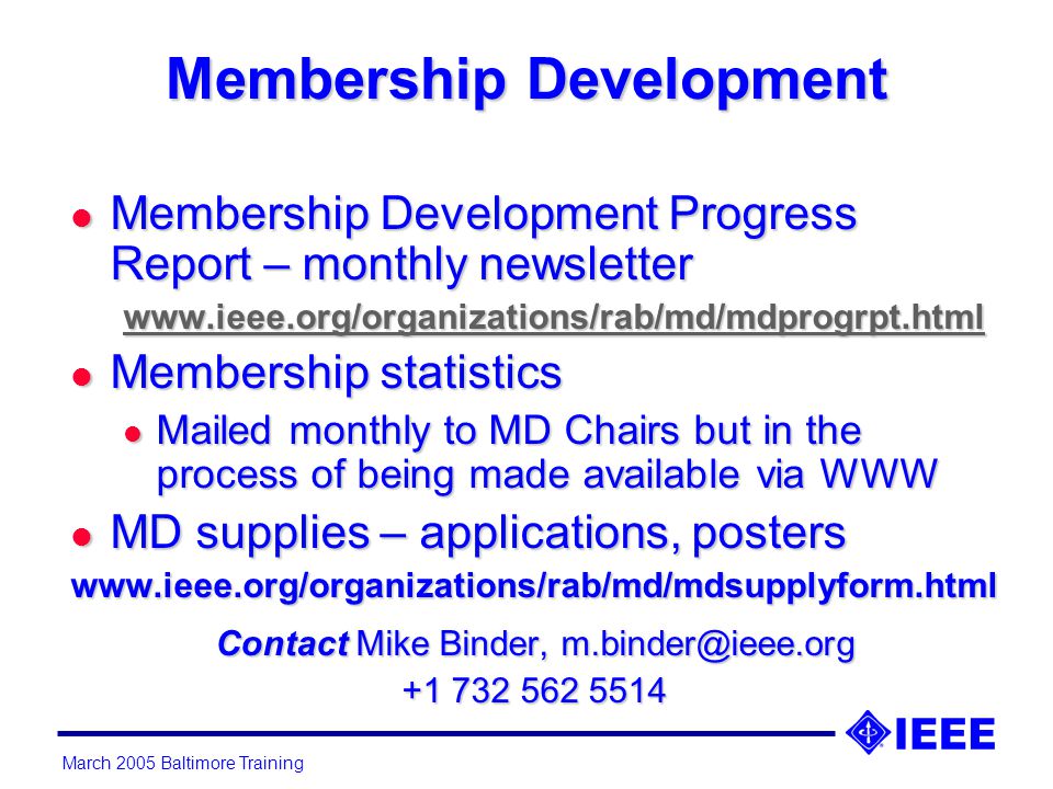 March 2005 Baltimore Training Membership Development l Membership Development Progress Report – monthly newsletter   l Membership statistics l Mailed monthly to MD Chairs but in the process of being made available via WWW l MD supplies – applications, posters   Contact Mike Binder,