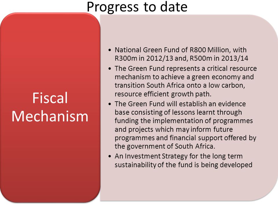 Progress to date National Green Fund of R800 Million, with R300m in 2012/13 and, R500m in 2013/14 The Green Fund represents a critical resource mechanism to achieve a green economy and transition South Africa onto a low carbon, resource efficient growth path.