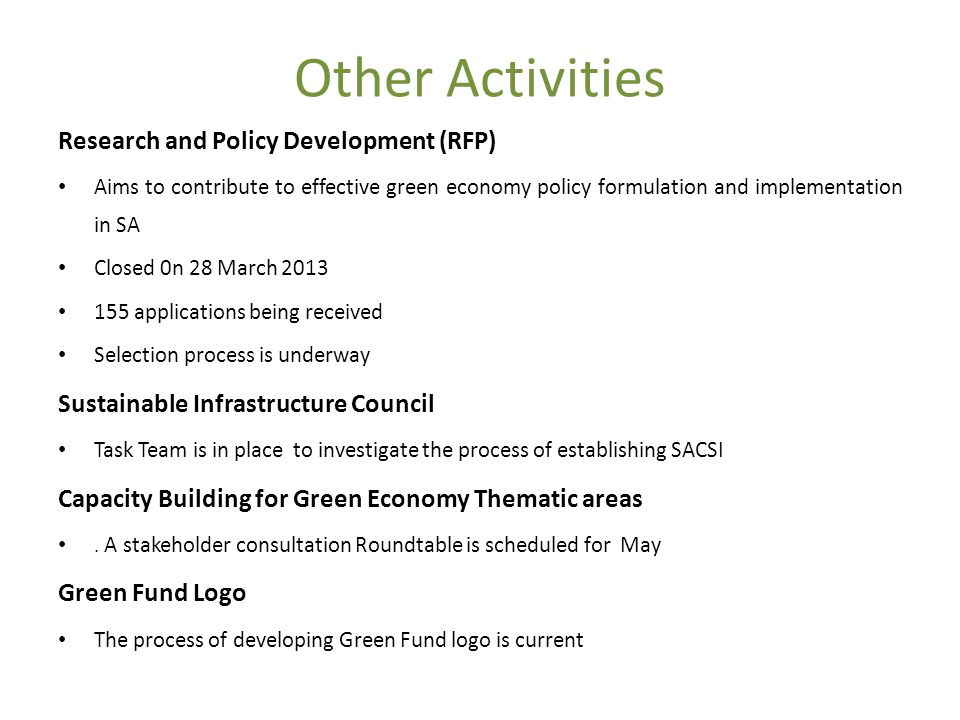 Other Activities Research and Policy Development (RFP) Aims to contribute to effective green economy policy formulation and implementation in SA Closed 0n 28 March applications being received Selection process is underway Sustainable Infrastructure Council Task Team is in place to investigate the process of establishing SACSI Capacity Building for Green Economy Thematic areas.