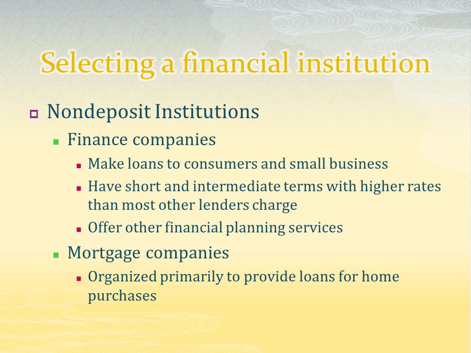  Nondeposit Institutions Finance companies Make loans to consumers and small business Have short and intermediate terms with higher rates than most other lenders charge Offer other financial planning services Mortgage companies Organized primarily to provide loans for home purchases