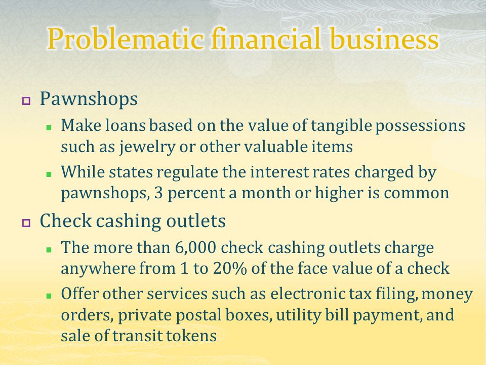 Pawnshops Make loans based on the value of tangible possessions such as jewelry or other valuable items While states regulate the interest rates charged by pawnshops, 3 percent a month or higher is common  Check cashing outlets The more than 6,000 check cashing outlets charge anywhere from 1 to 20% of the face value of a check Offer other services such as electronic tax filing, money orders, private postal boxes, utility bill payment, and sale of transit tokens