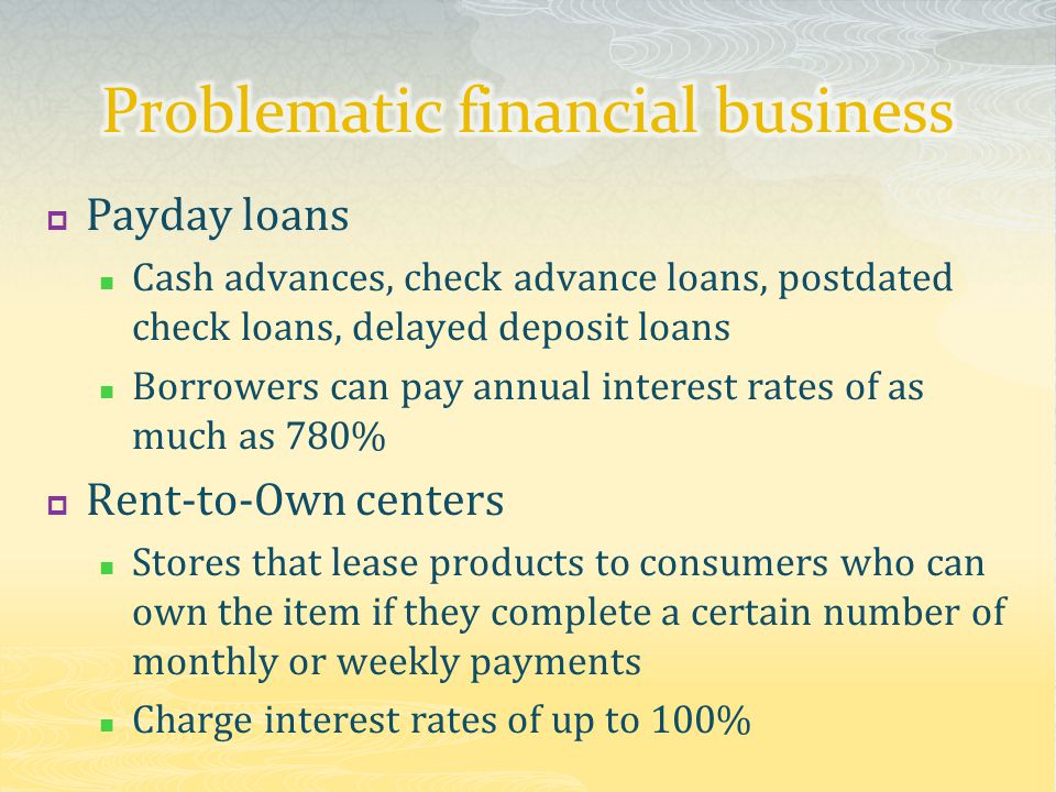  Payday loans Cash advances, check advance loans, postdated check loans, delayed deposit loans Borrowers can pay annual interest rates of as much as 780%  Rent-to-Own centers Stores that lease products to consumers who can own the item if they complete a certain number of monthly or weekly payments Charge interest rates of up to 100%
