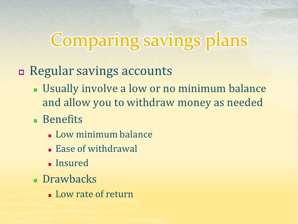  Regular savings accounts Usually involve a low or no minimum balance and allow you to withdraw money as needed Benefits Low minimum balance Ease of withdrawal Insured Drawbacks Low rate of return