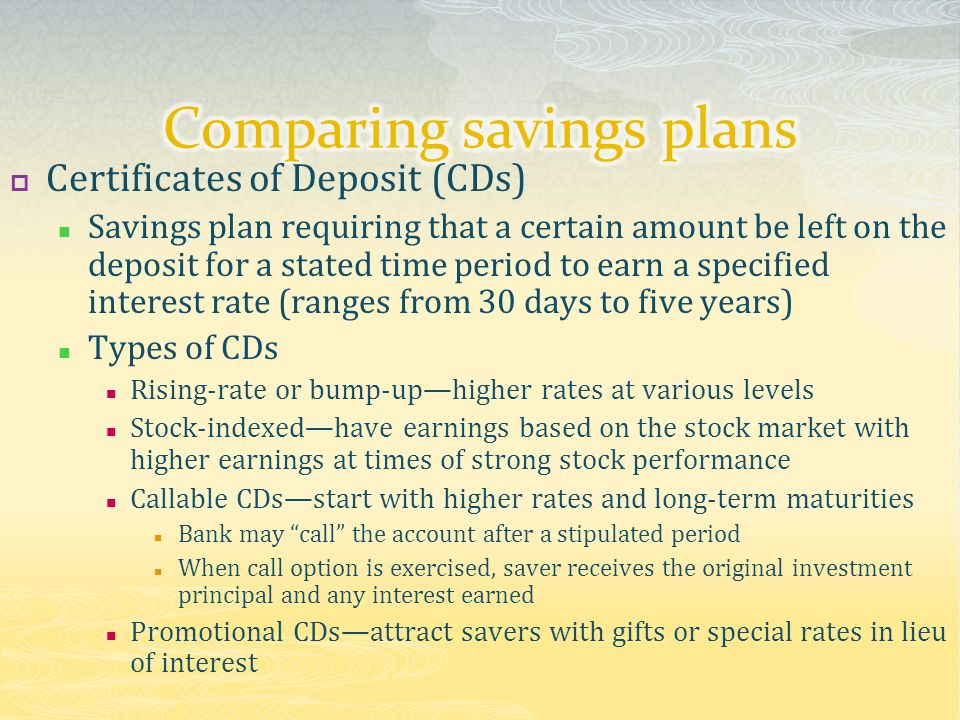  Certificates of Deposit (CDs) Savings plan requiring that a certain amount be left on the deposit for a stated time period to earn a specified interest rate (ranges from 30 days to five years) Types of CDs Rising-rate or bump-up—higher rates at various levels Stock-indexed—have earnings based on the stock market with higher earnings at times of strong stock performance Callable CDs—start with higher rates and long-term maturities Bank may call the account after a stipulated period When call option is exercised, saver receives the original investment principal and any interest earned Promotional CDs—attract savers with gifts or special rates in lieu of interest