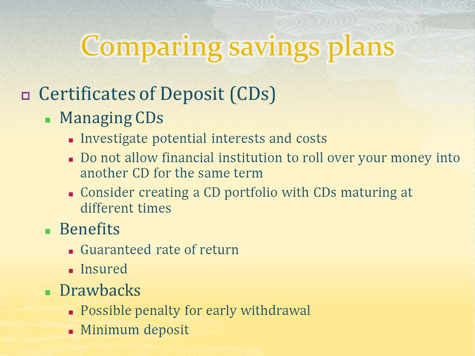  Certificates of Deposit (CDs) Managing CDs Investigate potential interests and costs Do not allow financial institution to roll over your money into another CD for the same term Consider creating a CD portfolio with CDs maturing at different times Benefits Guaranteed rate of return Insured Drawbacks Possible penalty for early withdrawal Minimum deposit