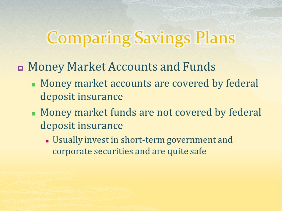  Money Market Accounts and Funds Money market accounts are covered by federal deposit insurance Money market funds are not covered by federal deposit insurance Usually invest in short-term government and corporate securities and are quite safe