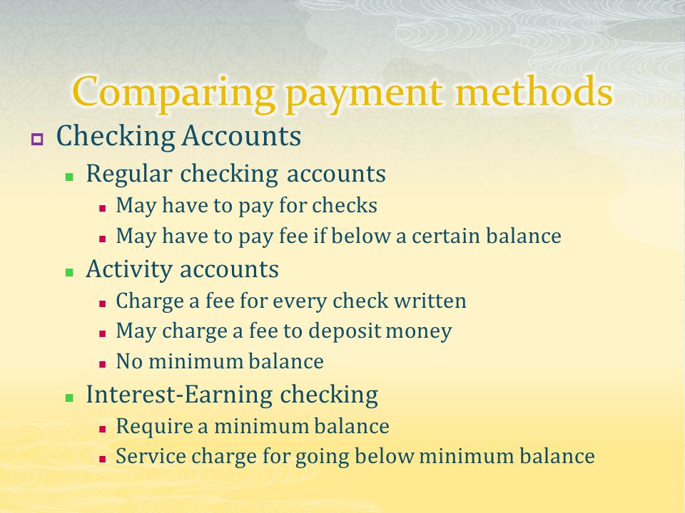  Checking Accounts Regular checking accounts May have to pay for checks May have to pay fee if below a certain balance Activity accounts Charge a fee for every check written May charge a fee to deposit money No minimum balance Interest-Earning checking Require a minimum balance Service charge for going below minimum balance