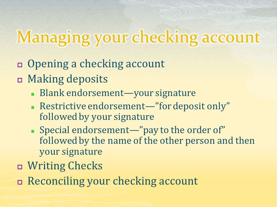  Opening a checking account  Making deposits Blank endorsement—your signature Restrictive endorsement— for deposit only followed by your signature Special endorsement— pay to the order of followed by the name of the other person and then your signature  Writing Checks  Reconciling your checking account
