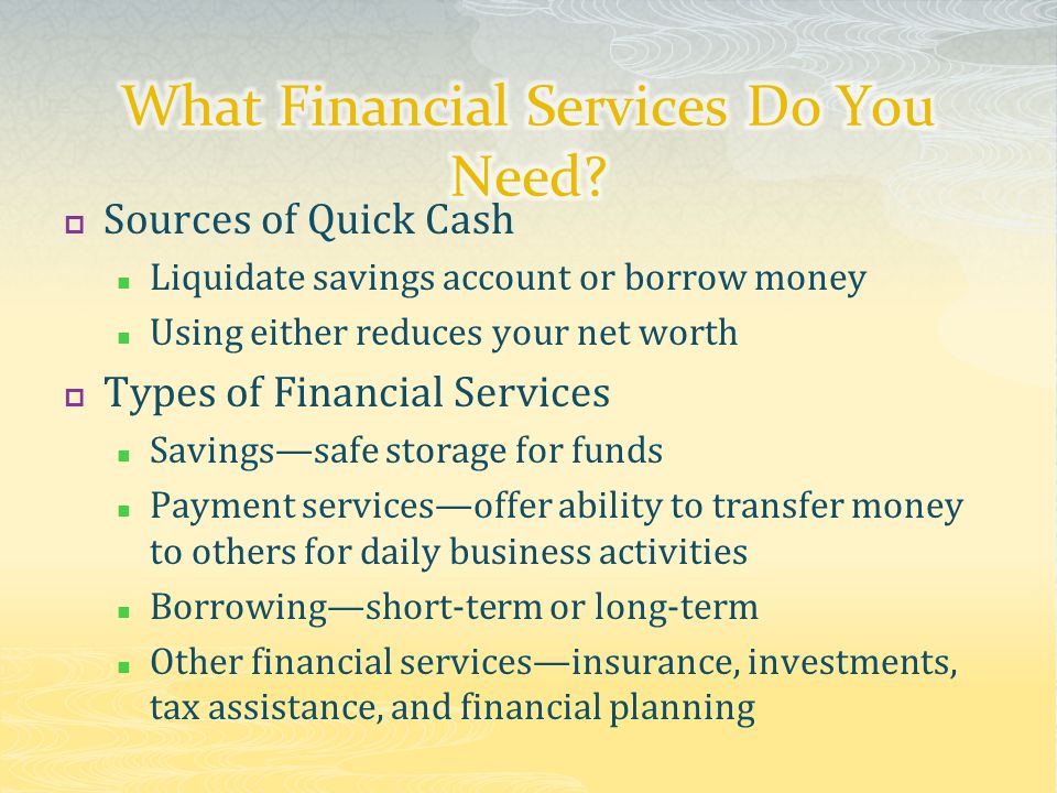  Sources of Quick Cash Liquidate savings account or borrow money Using either reduces your net worth  Types of Financial Services Savings—safe storage for funds Payment services—offer ability to transfer money to others for daily business activities Borrowing—short-term or long-term Other financial services—insurance, investments, tax assistance, and financial planning