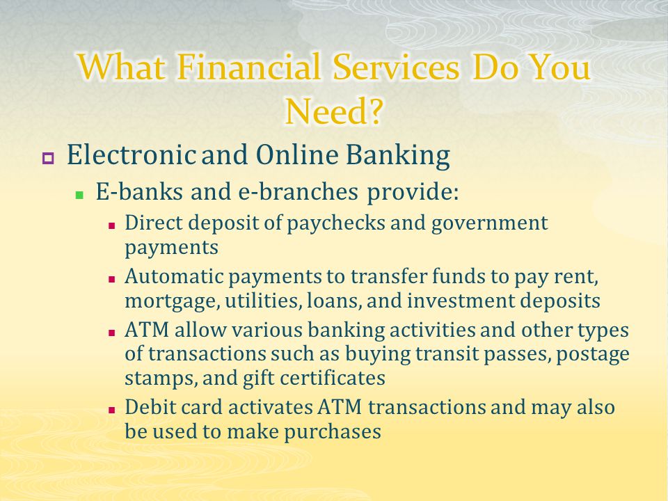  Electronic and Online Banking E-banks and e-branches provide: Direct deposit of paychecks and government payments Automatic payments to transfer funds to pay rent, mortgage, utilities, loans, and investment deposits ATM allow various banking activities and other types of transactions such as buying transit passes, postage stamps, and gift certificates Debit card activates ATM transactions and may also be used to make purchases