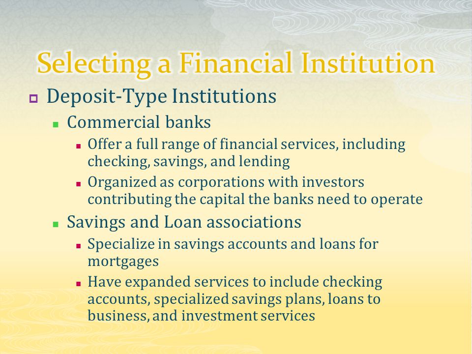  Deposit-Type Institutions Commercial banks Offer a full range of financial services, including checking, savings, and lending Organized as corporations with investors contributing the capital the banks need to operate Savings and Loan associations Specialize in savings accounts and loans for mortgages Have expanded services to include checking accounts, specialized savings plans, loans to business, and investment services