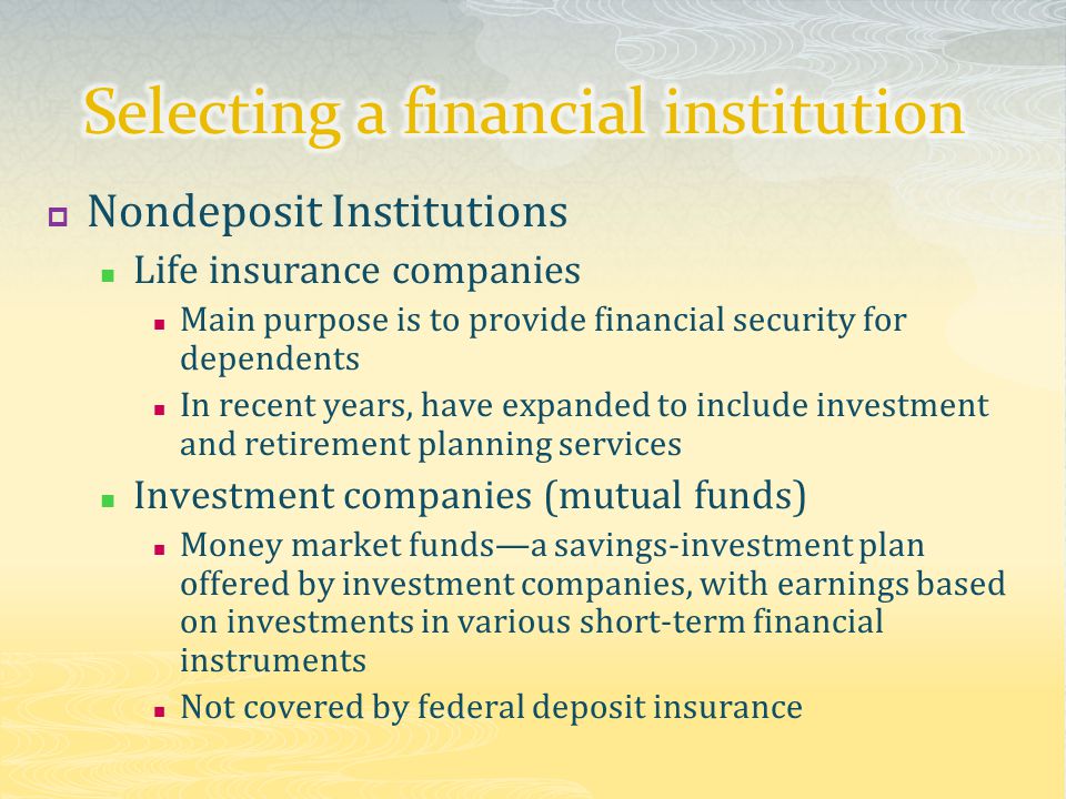  Nondeposit Institutions Life insurance companies Main purpose is to provide financial security for dependents In recent years, have expanded to include investment and retirement planning services Investment companies (mutual funds) Money market funds—a savings-investment plan offered by investment companies, with earnings based on investments in various short-term financial instruments Not covered by federal deposit insurance