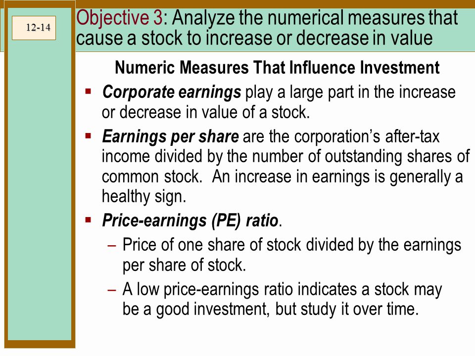 12-14 Objective 3: Analyze the numerical measures that cause a stock to increase or decrease in value Numeric Measures That Influence Investment  Corporate earnings play a large part in the increase or decrease in value of a stock.