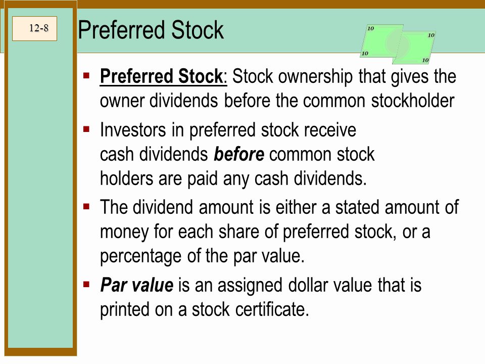 12-8 Preferred Stock  Preferred Stock : Stock ownership that gives the owner dividends before the common stockholder  Investors in preferred stock receive cash dividends before common stock holders are paid any cash dividends.