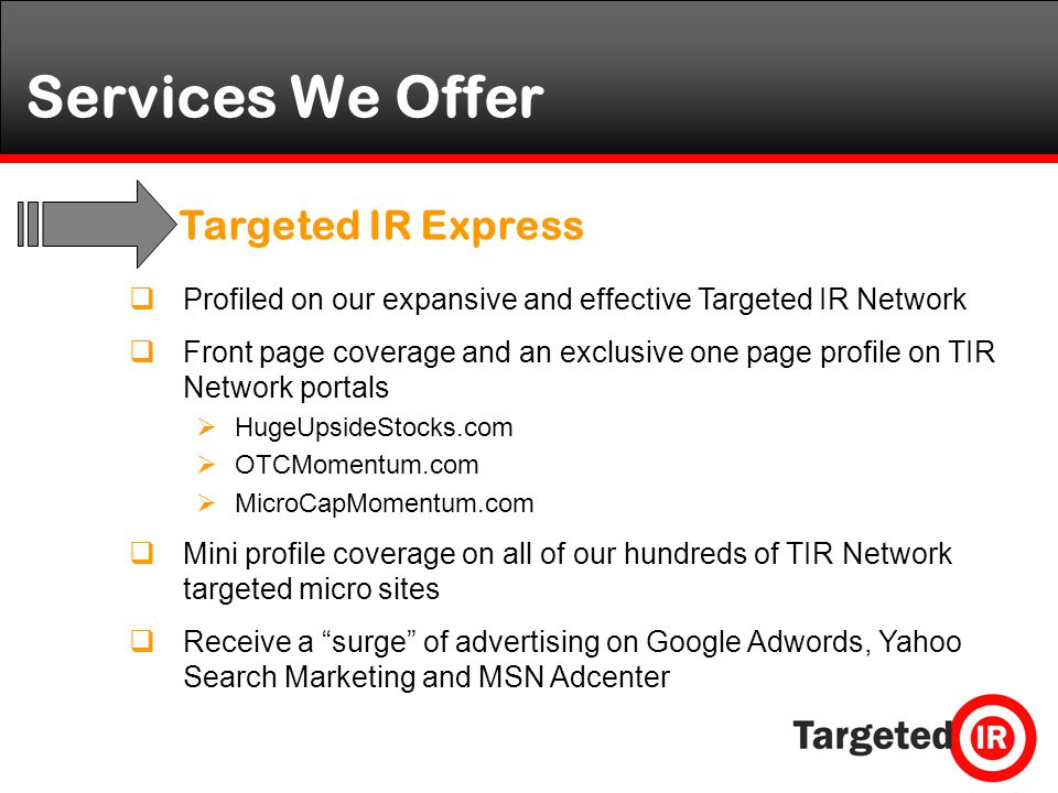 Services We Offer  Profiled on our expansive and effective Targeted IR Network  Front page coverage and an exclusive one page profile on TIR Network portals  HugeUpsideStocks.com  OTCMomentum.com  MicroCapMomentum.com  Mini profile coverage on all of our hundreds of TIR Network targeted micro sites  Receive a surge of advertising on Google Adwords, Yahoo Search Marketing and MSN Adcenter Targeted IR Express