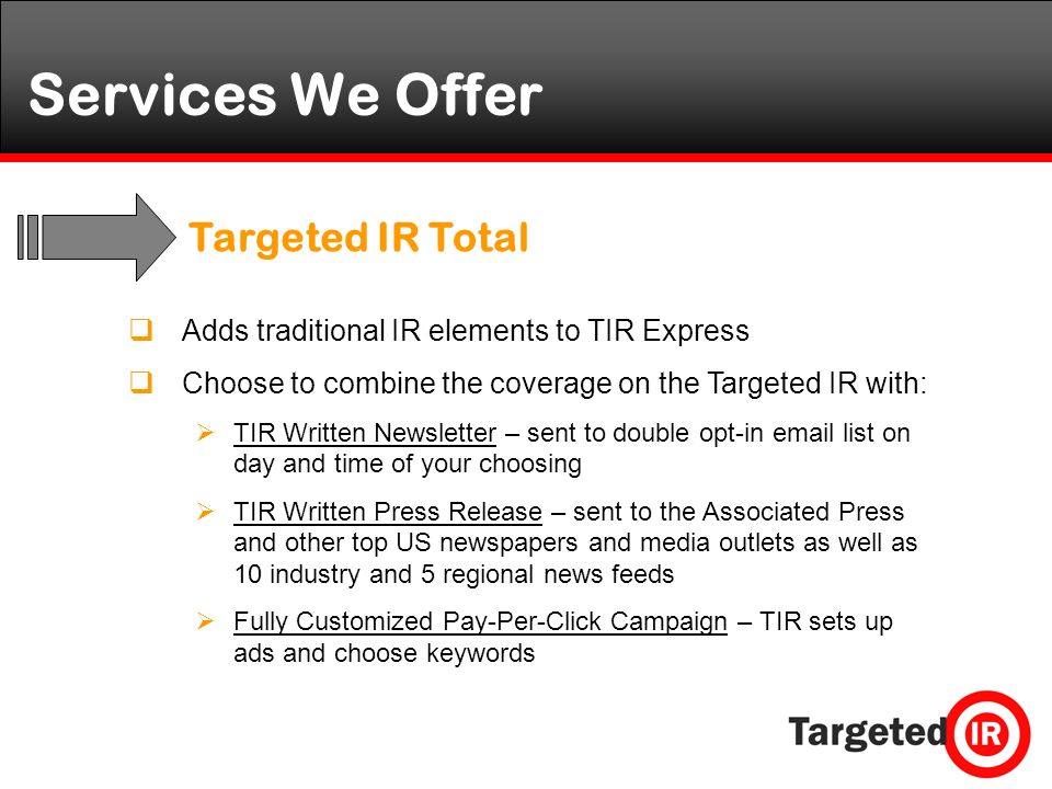 Services We Offer  Adds traditional IR elements to TIR Express  Choose to combine the coverage on the Targeted IR with:  TIR Written Newsletter – sent to double opt-in  list on day and time of your choosing  TIR Written Press Release – sent to the Associated Press and other top US newspapers and media outlets as well as 10 industry and 5 regional news feeds  Fully Customized Pay-Per-Click Campaign – TIR sets up ads and choose keywords Targeted IR Total