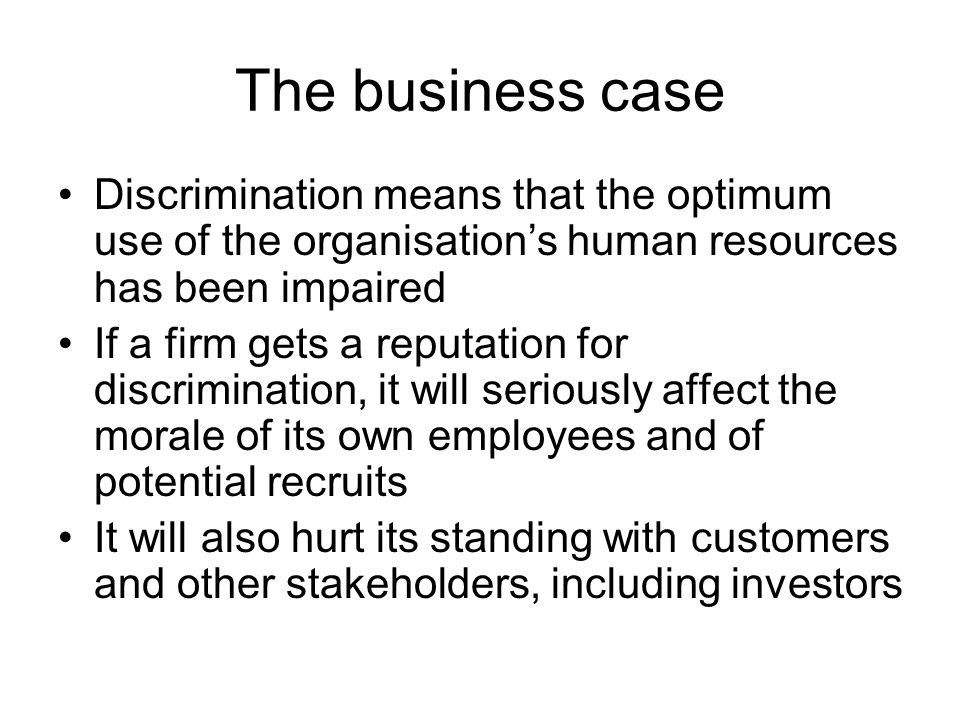 The business case Discrimination means that the optimum use of the organisation’s human resources has been impaired If a firm gets a reputation for discrimination, it will seriously affect the morale of its own employees and of potential recruits It will also hurt its standing with customers and other stakeholders, including investors
