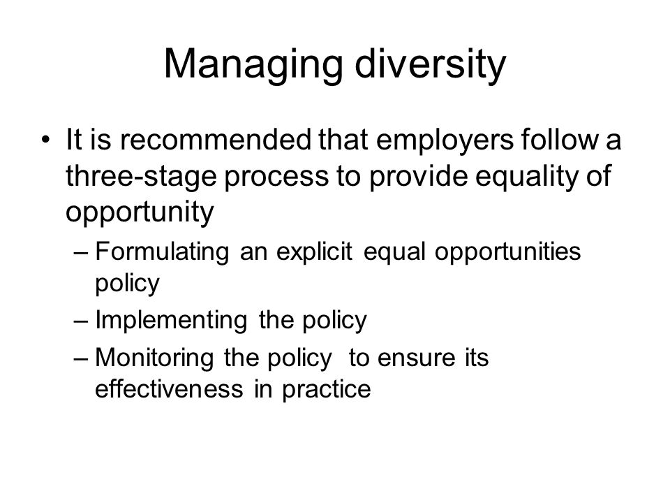 Managing diversity It is recommended that employers follow a three-stage process to provide equality of opportunity –Formulating an explicit equal opportunities policy –Implementing the policy –Monitoring the policy to ensure its effectiveness in practice