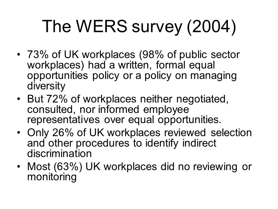 The WERS survey (2004) 73% of UK workplaces (98% of public sector workplaces) had a written, formal equal opportunities policy or a policy on managing diversity But 72% of workplaces neither negotiated, consulted, nor informed employee representatives over equal opportunities.