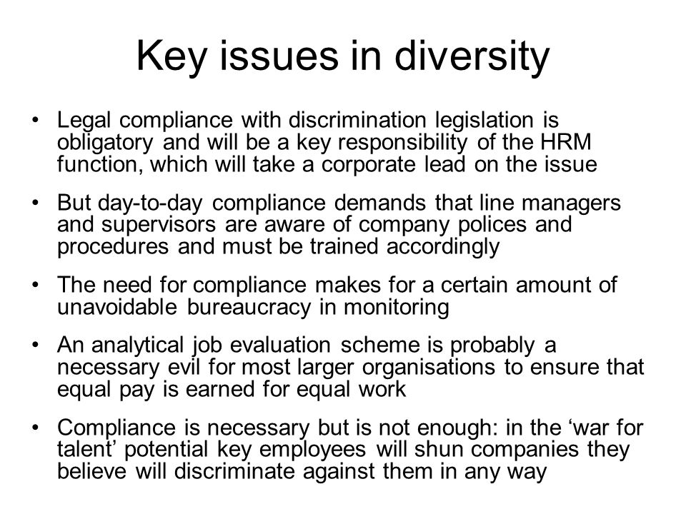 Key issues in diversity Legal compliance with discrimination legislation is obligatory and will be a key responsibility of the HRM function, which will take a corporate lead on the issue But day-to-day compliance demands that line managers and supervisors are aware of company polices and procedures and must be trained accordingly The need for compliance makes for a certain amount of unavoidable bureaucracy in monitoring An analytical job evaluation scheme is probably a necessary evil for most larger organisations to ensure that equal pay is earned for equal work Compliance is necessary but is not enough: in the ‘war for talent’ potential key employees will shun companies they believe will discriminate against them in any way